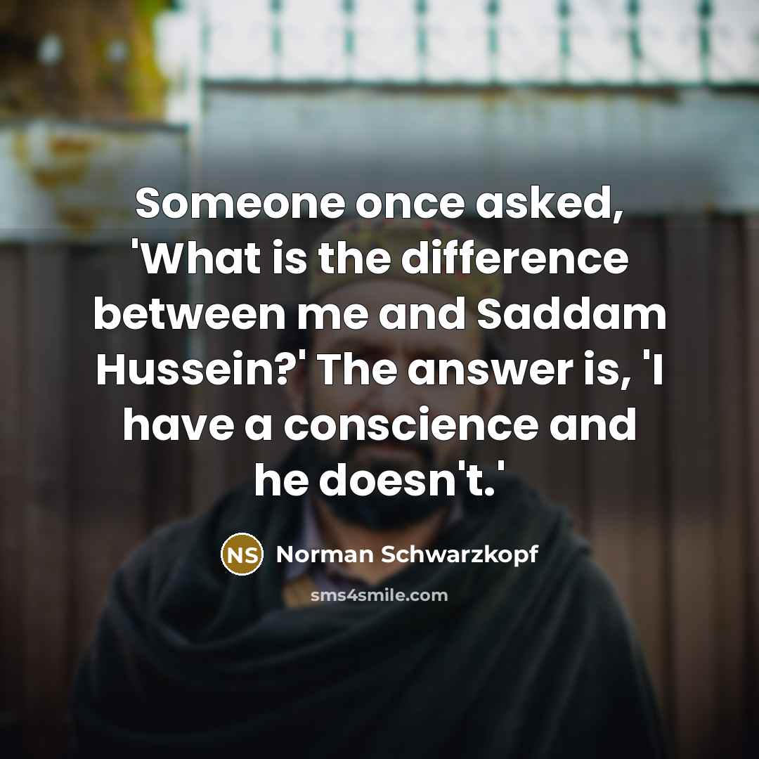 “Someone once asked, 'What is the difference between me and Saddam Hussein?' The answer is, 'I have a conscience and he doesn't.'” quote by Norman Schwarzkopf