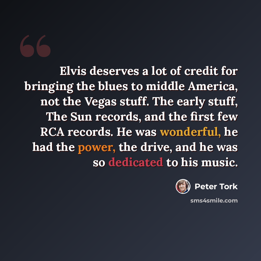 “Elvis deserves a lot of credit for bringing the blues to middle America, not the Vegas stuff. The early stuff, The Sun records, and the first few RCA records. He was wonderful, he had the power, the drive, and he was so dedicated to his music.” quote by Peter Tork