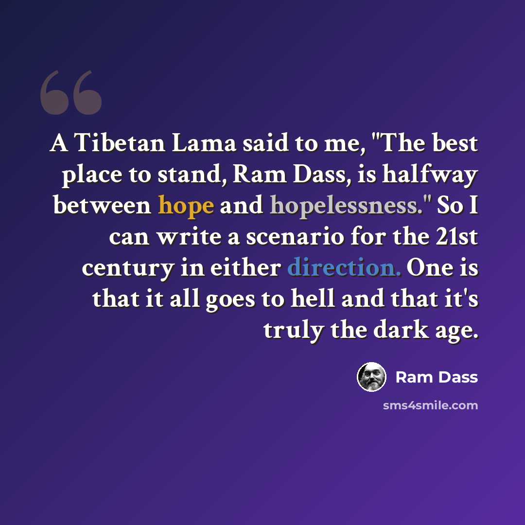 “A Tibetan Lama said to me, "The best place to stand, Ram Dass, is halfway between hope and hopelessness." So I can write a scenario for the 21st century in either direction. One is that it all goes to hell and that it's truly the dark age.” quote by Ram Dass