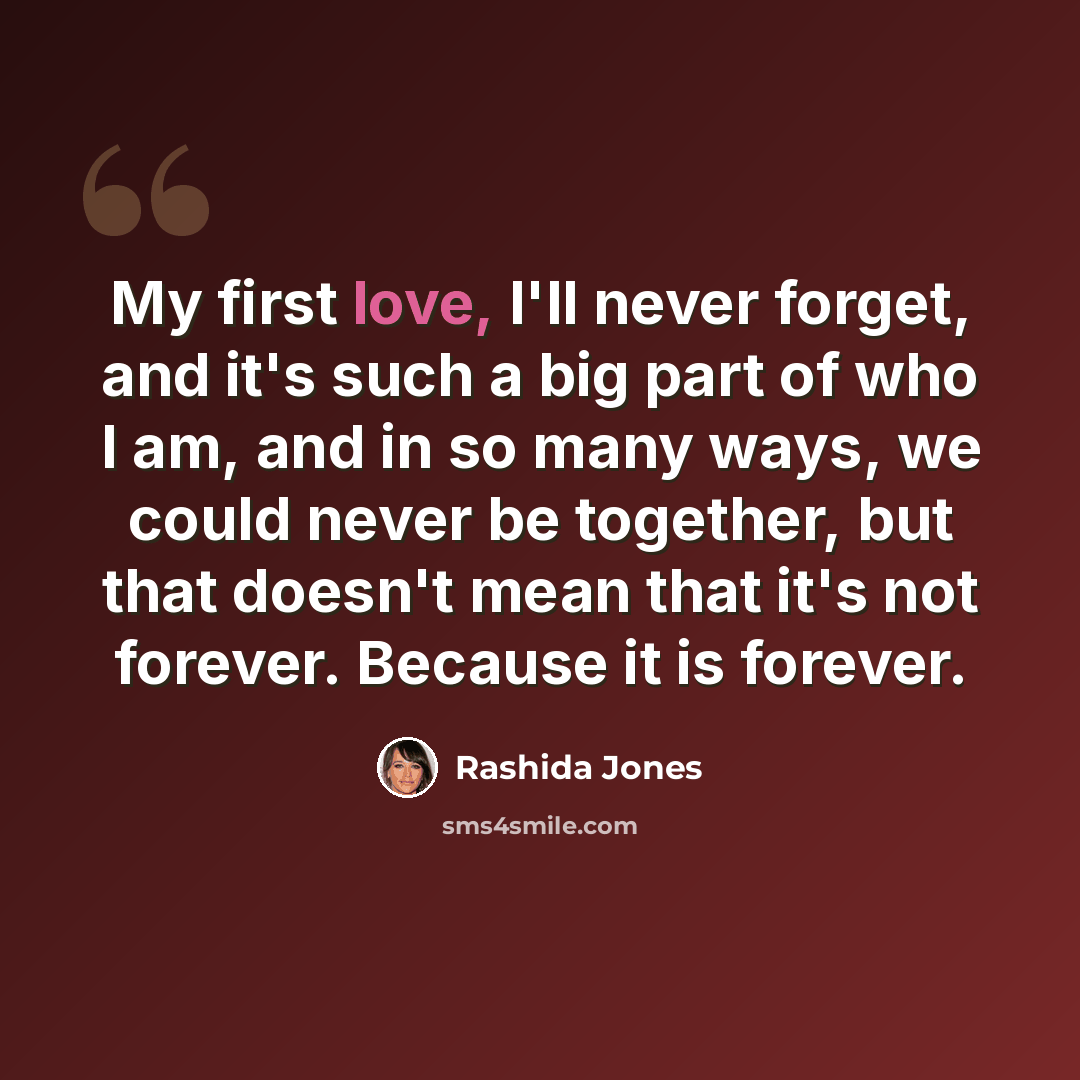 “My first love, I'll never forget, and it's such a big part of who I am, and in so many ways, we could never be together, but that doesn't mean that it's not forever. Because it is forever.” quote by Rashida Jones