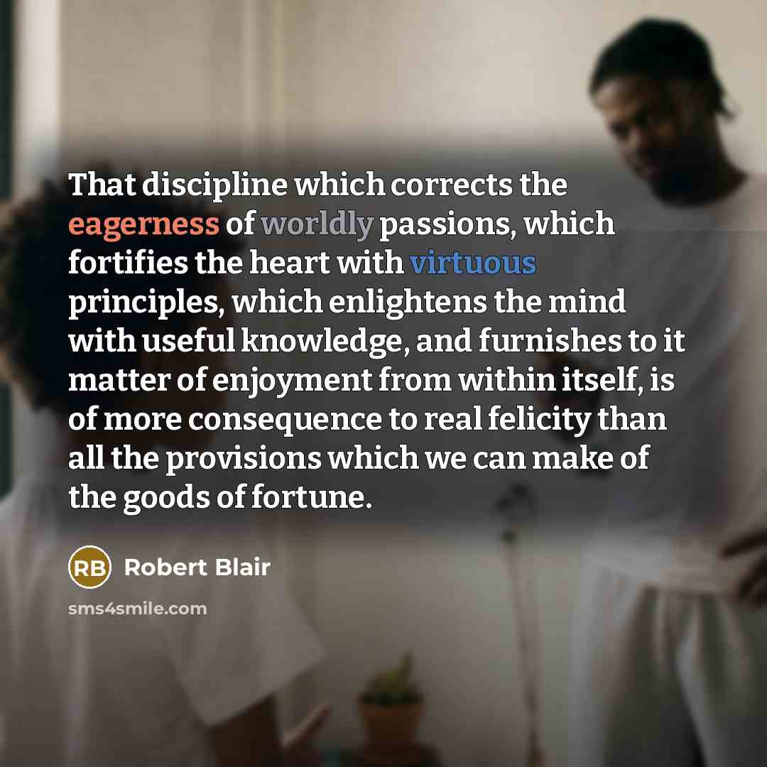 “That discipline which corrects the eagerness of worldly passions, which fortifies the heart with virtuous principles, which enlightens the mind with useful knowledge, and furnishes to it matter of enjoyment from within itself, is of more consequence to real felicity than all the provisions which…” quote by Robert Blair