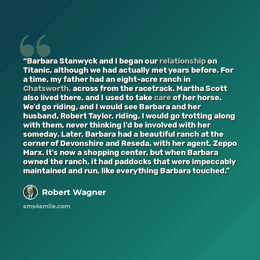 “Barbara Stanwyck and I began our relationship on Titanic, although we had actually met years before. For a time, my father had an eight-acre ranch in Chatsworth, across from the racetrack. Martha Scott also lived there, and I used to take care of her horse. We'd go riding, and I would see Barbara…” quote by Robert Wagner