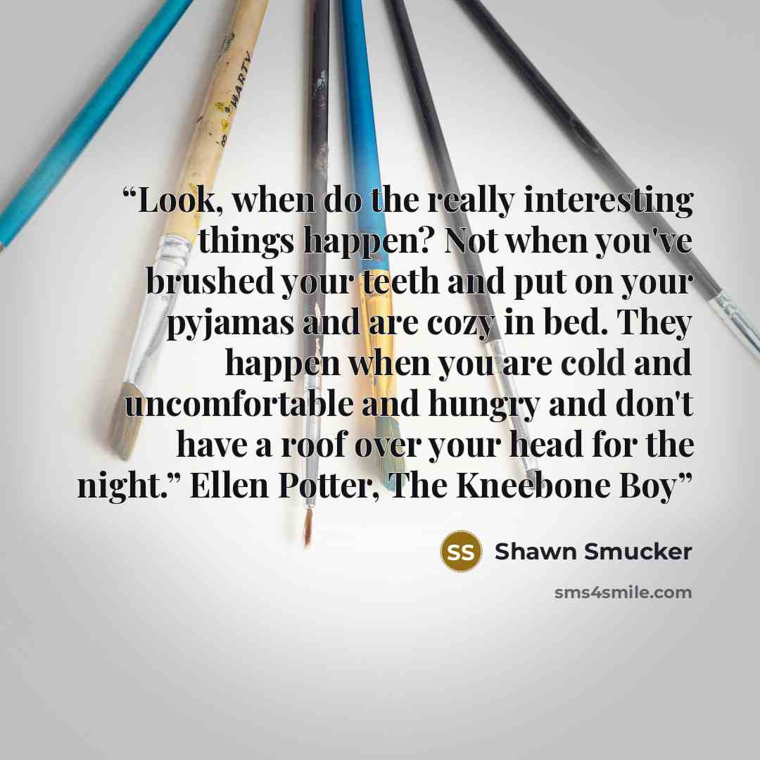 “Look, when do the really interesting things happen? Not when you've brushed your teeth and put on your pyjamas and are cozy in bed. They happen when you are cold and uncomfortable and hungry and don't have a roof over your head for the night.” Ellen Potter, The Kneebone Boy” quote by Shawn Smucker