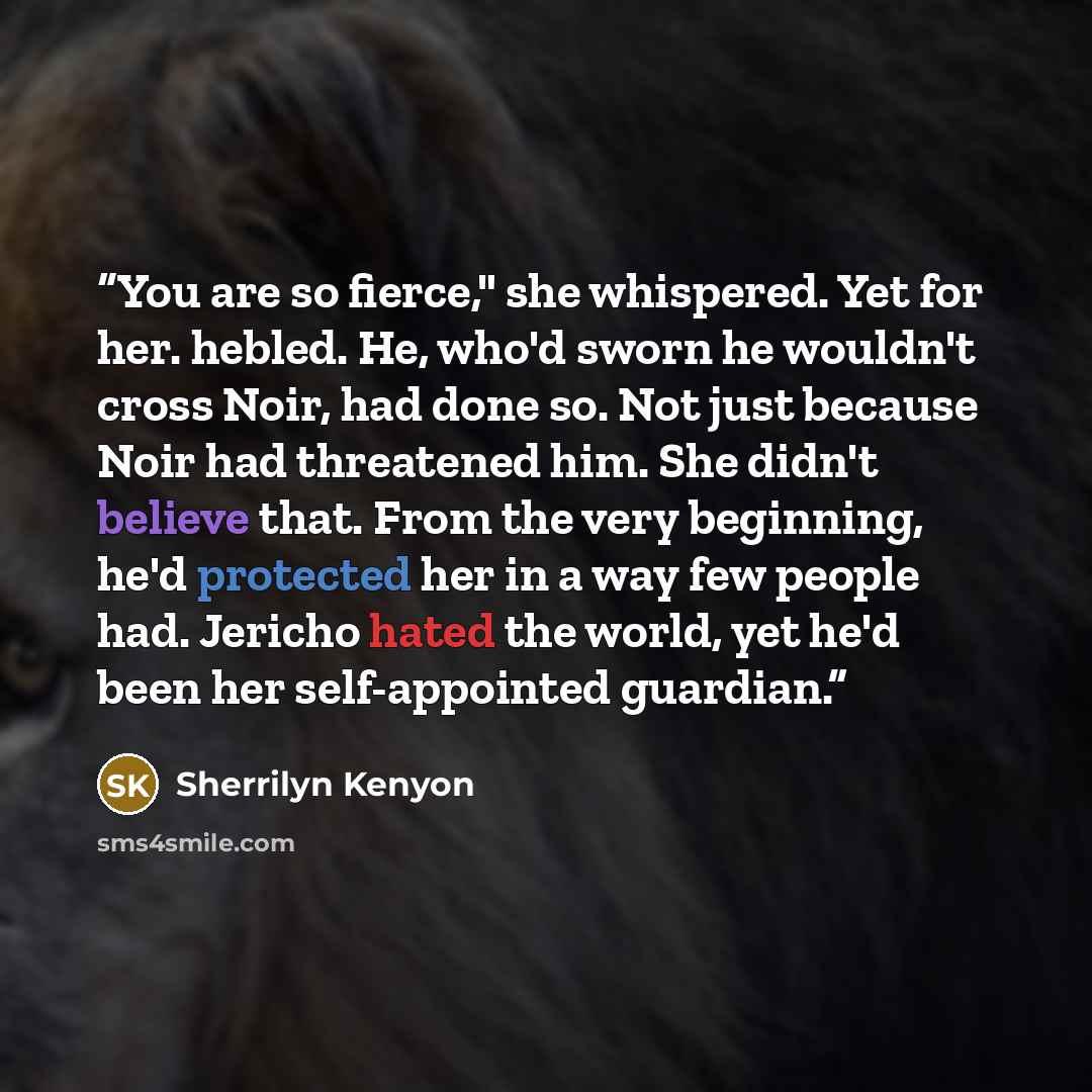 “You are so fierce," she whispered. Yet for her. hebled. He, who'd sworn he wouldn't cross Noir, had done so. Not just because Noir had threatened him. She didn't believe that. From the very beginning, he'd protected her in a way few people had. Jericho hated the world, yet he'd been her…” quote by Sherrilyn Kenyon