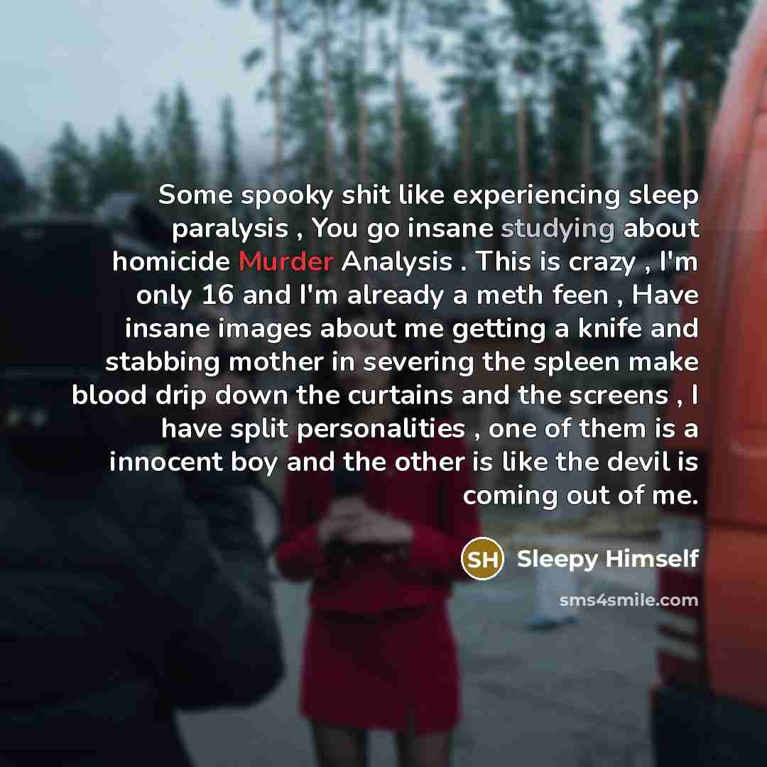 “Some spooky shit like experiencing sleep paralysis , You go insane studying about homicide Murder Analysis . This is crazy , I'm only 16 and I'm already a meth feen , Have insane images about me getting a knife and stabbing mother in severing the spleen make blood drip down the curtains and the…” quote by Sleepy Himself