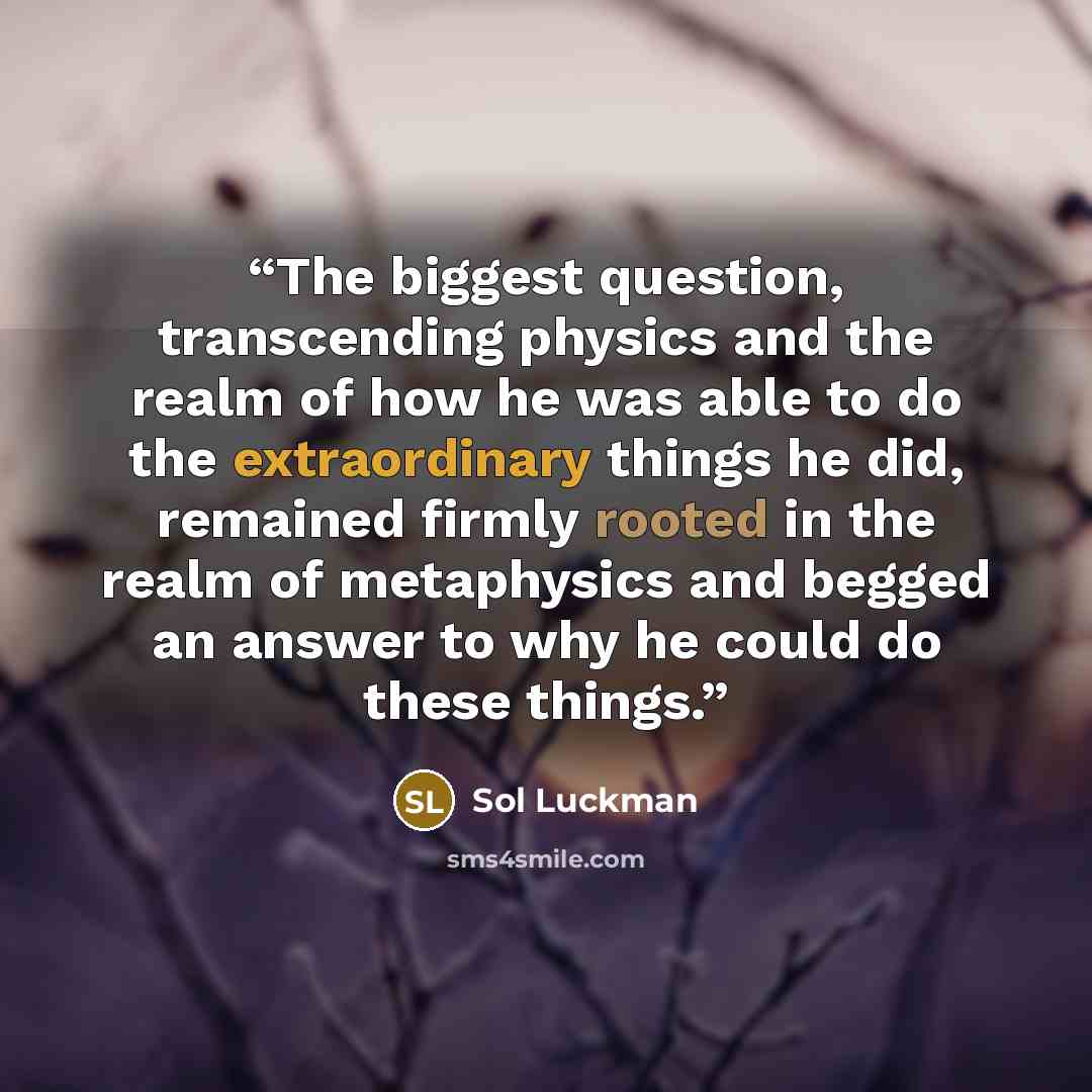 “The biggest question, transcending physics and the realm of how he was able to do the extraordinary things he did, remained firmly rooted in the realm of metaphysics and begged an answer to why he could do these things.” quote by Sol Luckman