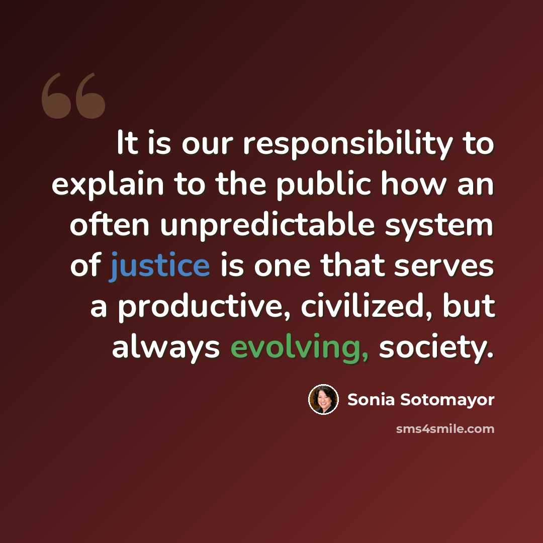 “It is our responsibility to explain to the public how an often unpredictable system of justice is one that serves a productive, civilized, but always evolving, society.” quote by Sonia Sotomayor