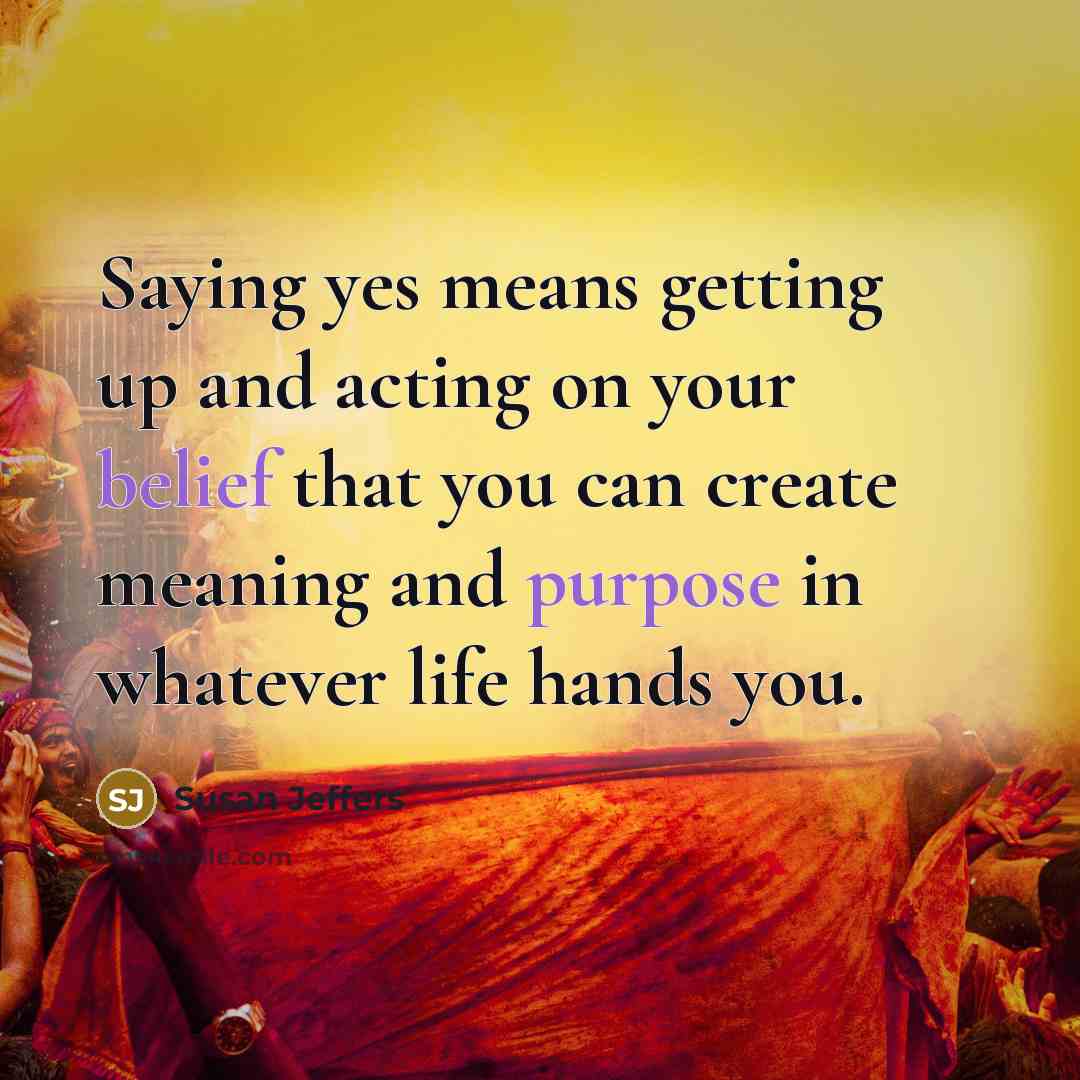 “Saying yes means getting up and acting on your belief that you can create meaning and purpose in whatever life hands you.” quote by Susan Jeffers