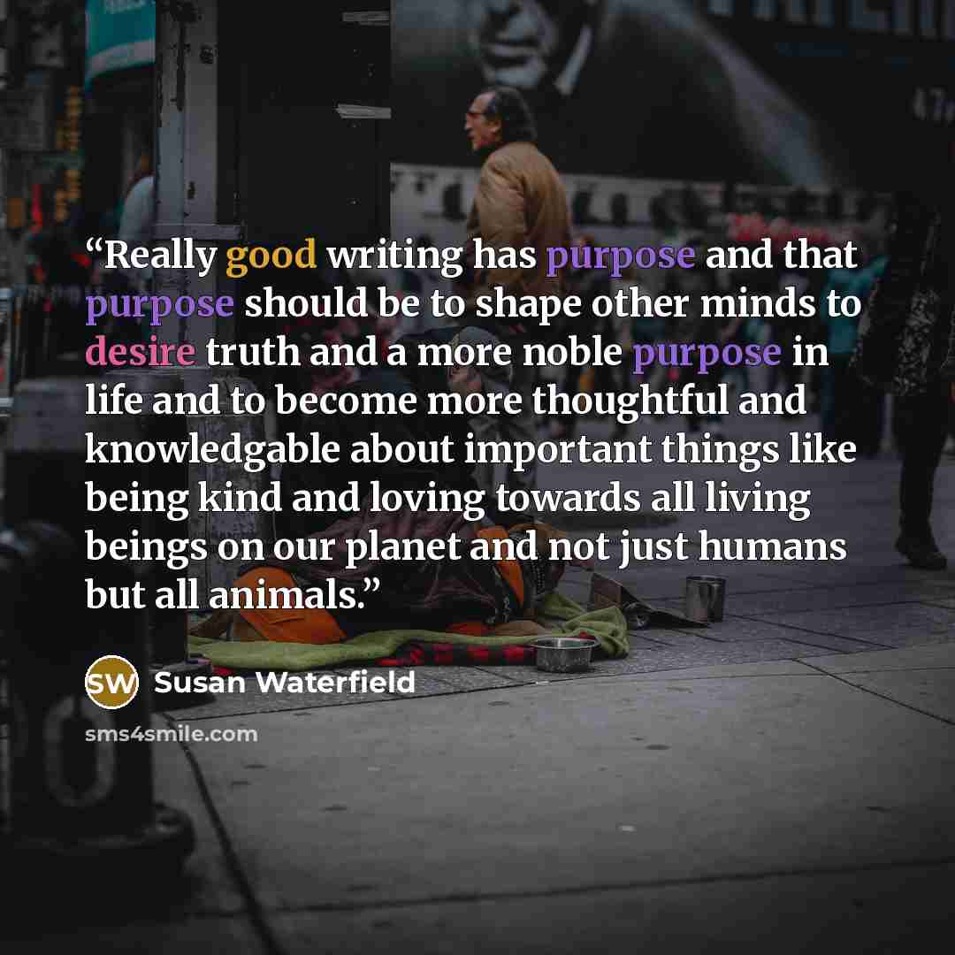“Really good writing has purpose and that purpose should be to shape other minds to desire truth and a more noble purpose in life and to become more thoughtful and knowledgable about important things like being kind and loving towards all living beings on our planet and not just humans but all…” quote by Susan Waterfield