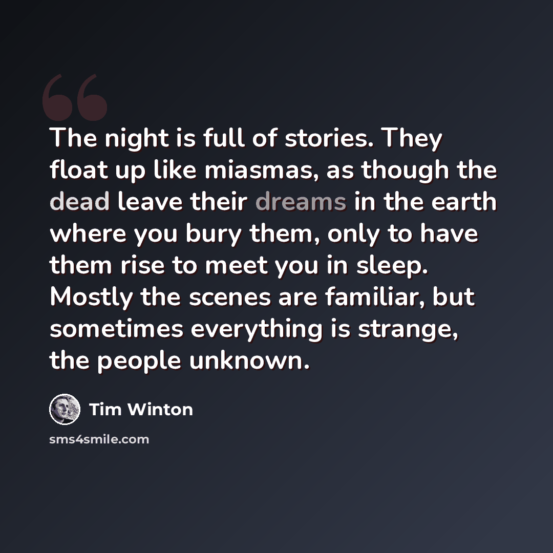 “The night is full of stories. They float up like miasmas, as though the dead leave their dreams in the earth where you bury them, only to have them rise to meet you in sleep. Mostly the scenes are familiar, but sometimes everything is strange, the people unknown.” quote by Tim Winton