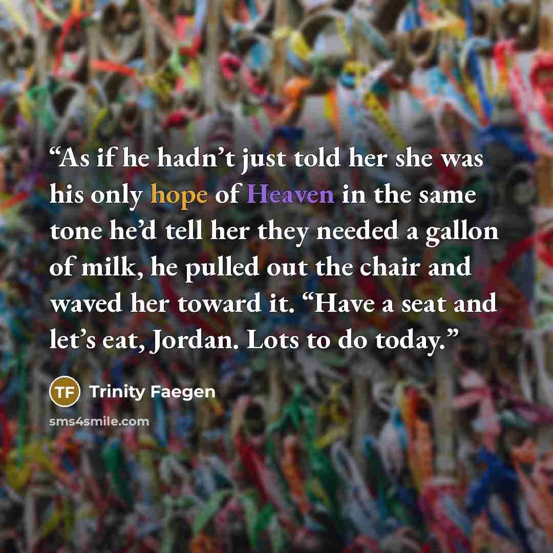 “As if he hadn’t just told her she was his only hope of Heaven in the same tone he’d tell her they needed a gallon of milk, he pulled out the chair and waved her toward it. “Have a seat and let’s eat, Jordan. Lots to do today.” quote by Trinity Faegen