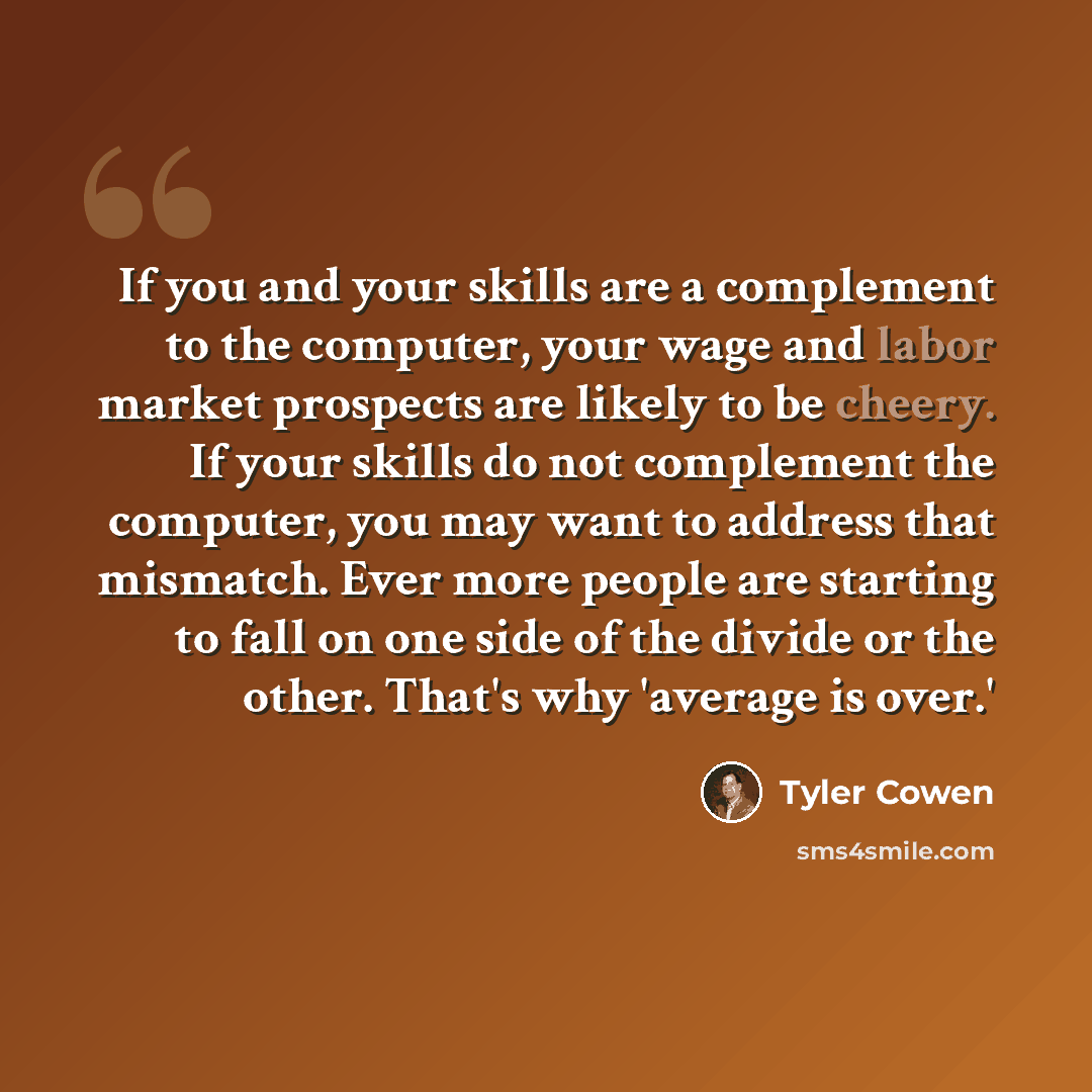 “If you and your skills are a complement to the computer, your wage and labor market prospects are likely to be cheery. If your skills do not complement the computer, you may want to address that mismatch. Ever more people are starting to fall on one side of the divide or the other. That's why…” quote by Tyler Cowen