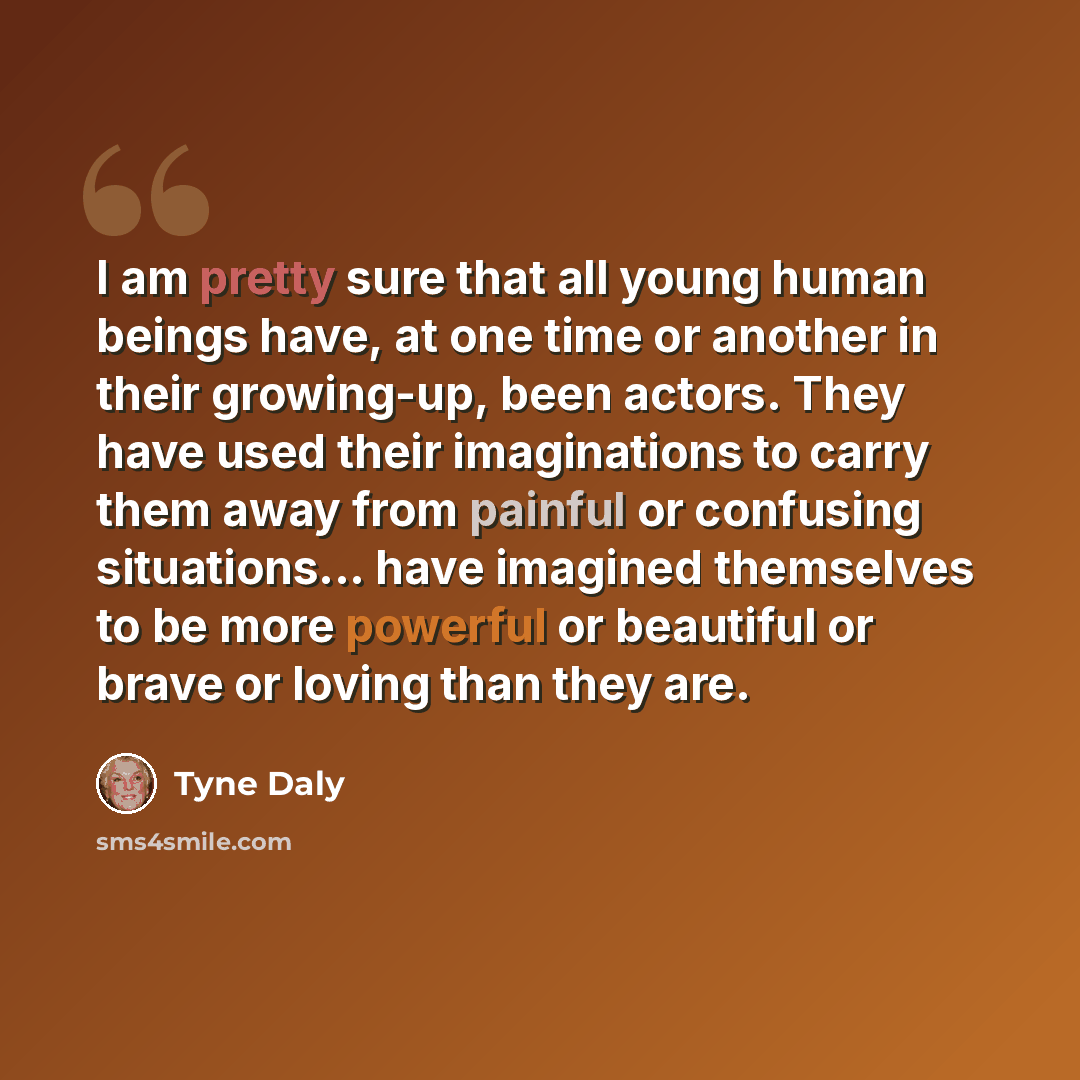 “I am pretty sure that all young human beings have, at one time or another in their growing-up, been actors. They have used their imaginations to carry them away from painful or confusing situations... have imagined themselves to be more powerful or beautiful or brave or loving than they are.” quote by Tyne Daly