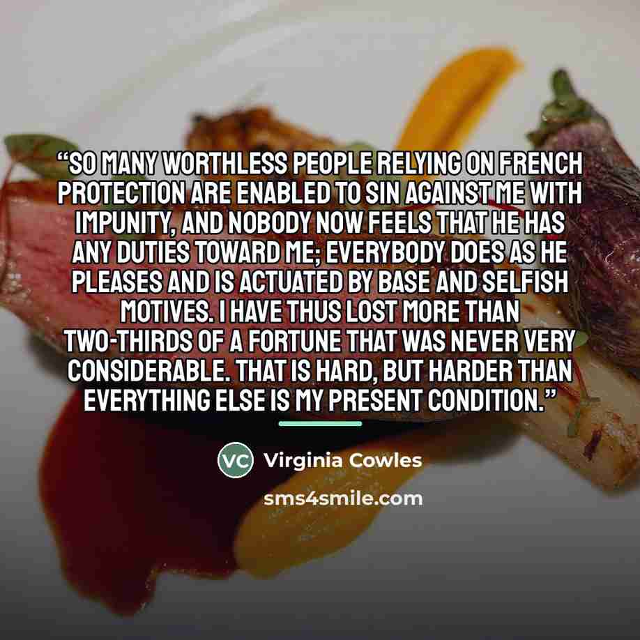 “So many worthless people relying on French protection are enabled to sin against me with impunity, and nobody now feels that he has any duties toward me; everybody does as he pleases and is actuated by base and selfish motives. I have thus lost more than two-thirds of a fortune that was never very…” quote by Virginia Cowles