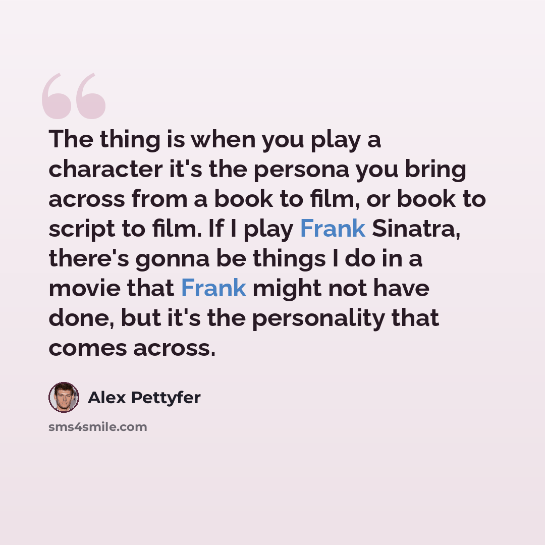 “The thing is when you play a character it's the persona you bring across from a book to film, or book to script to film. If I play Frank Sinatra, there's gonna be things I do in a movie that Frank might not have done, but it's the personality that comes across.” quote by Alex Pettyfer