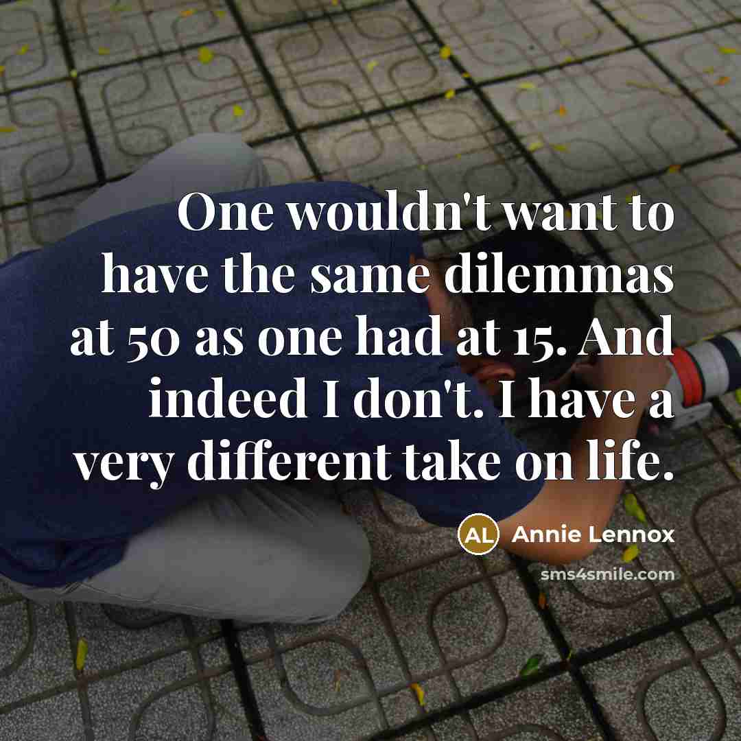 “One wouldn't want to have the same dilemmas at 50 as one had at 15. And indeed I don't. I have a very different take on life.” quote by Annie Lennox