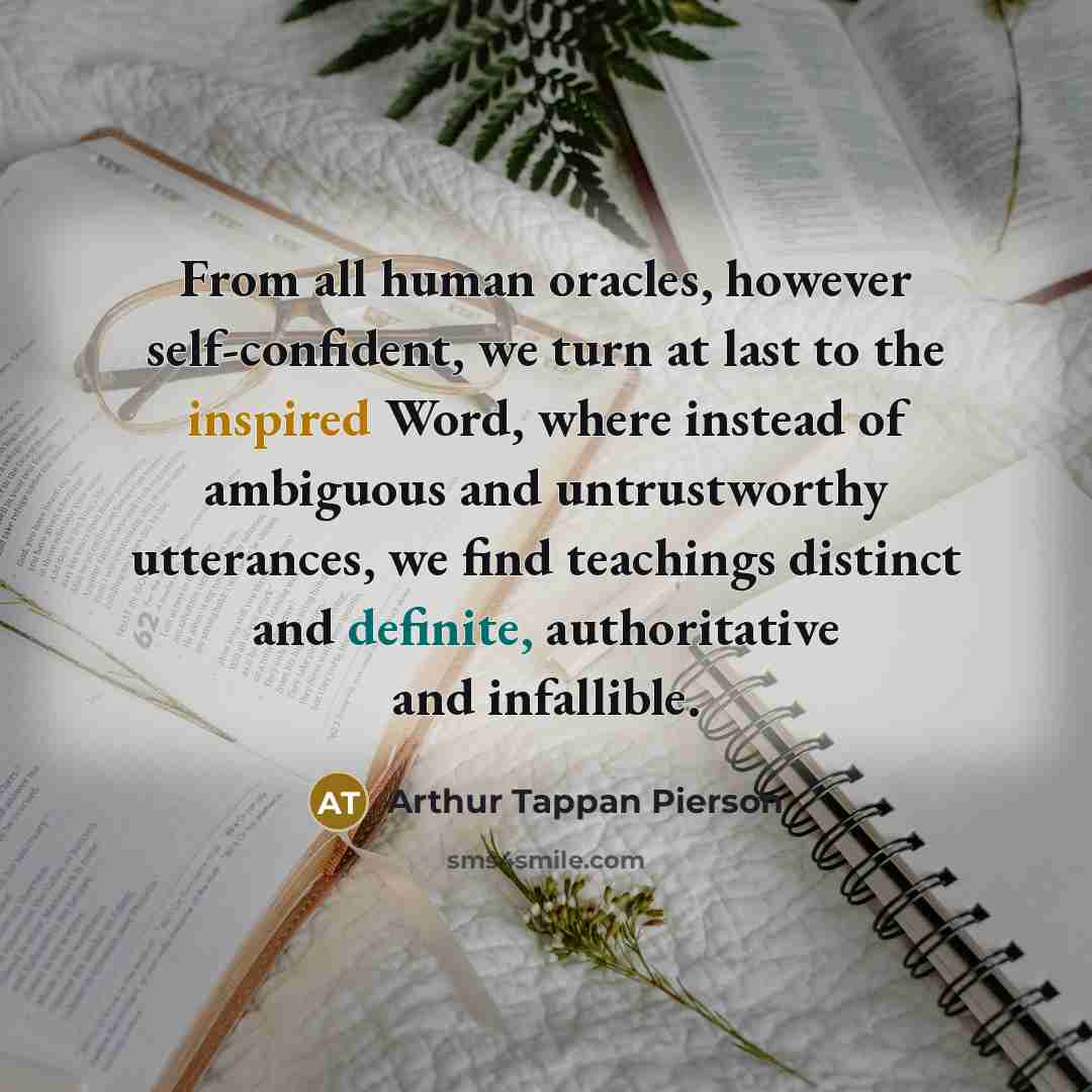 “From all human oracles, however self-confident, we turn at last to the inspired Word, where instead of ambiguous and untrustworthy utterances, we find teachings distinct and definite, authoritative and infallible.” quote by Arthur Tappan Pierson