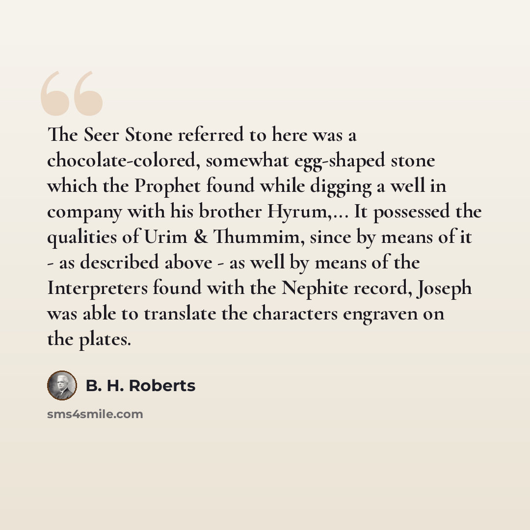“The Seer Stone referred to here was a chocolate-colored, somewhat egg-shaped stone which the Prophet found while digging a well in company with his brother Hyrum,... It possessed the qualities of Urim & Thummim, since by means of it - as described above - as well by means of the Interpreters found…” quote by B. H. Roberts