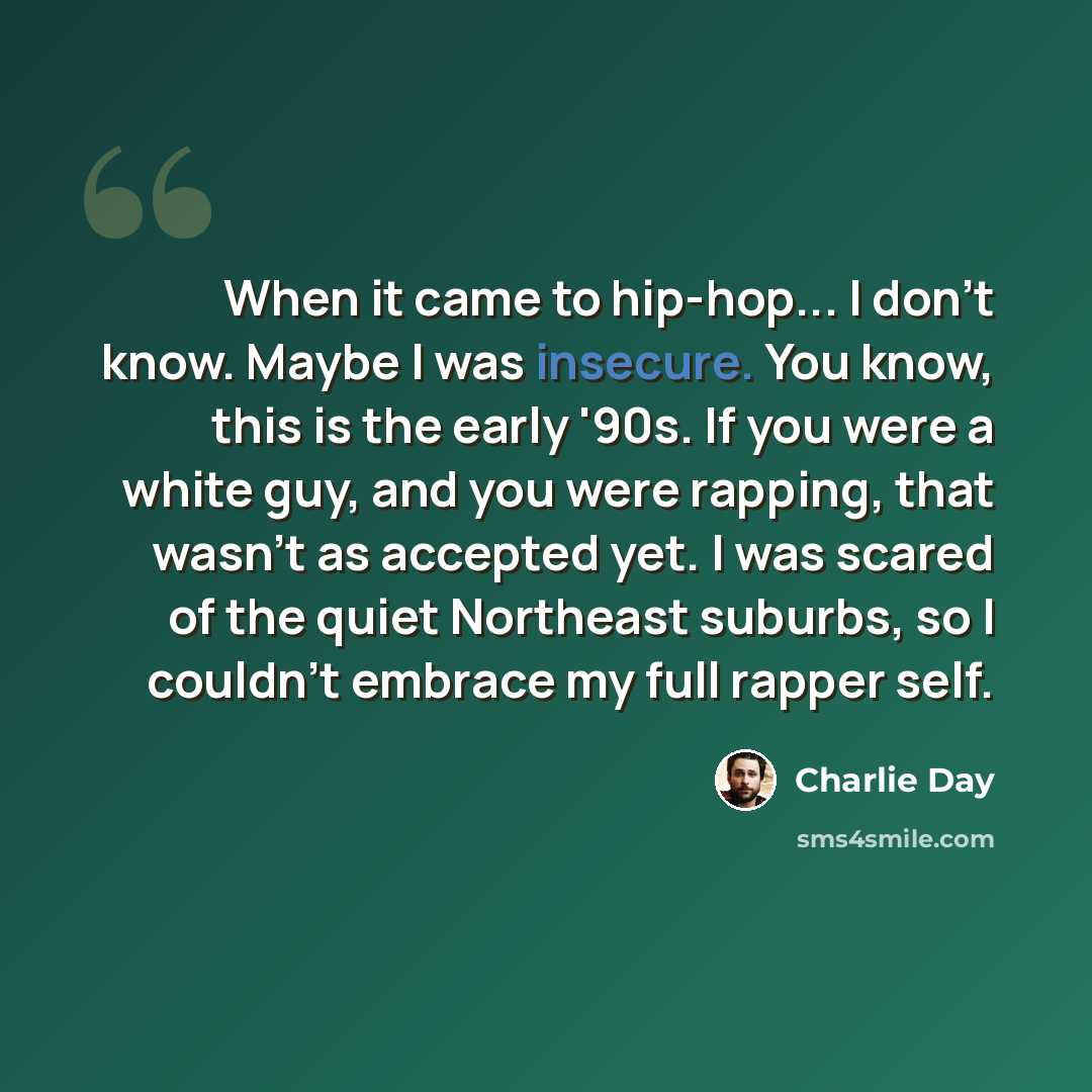 “When it came to hip-hop... I don't know. Maybe I was insecure. You know, this is the early '90s. If you were a white guy, and you were rapping, that wasn't as accepted yet. I was scared of the quiet Northeast suburbs, so I couldn't embrace my full rapper self.” quote by Charlie Day