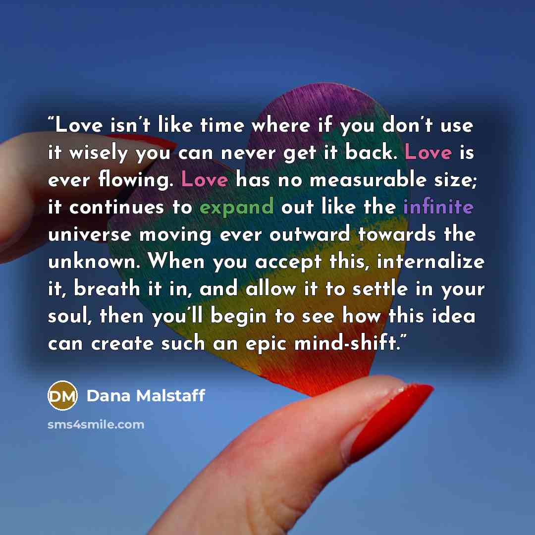 “Love isn’t like time where if you don’t use it wisely you can never get it back. Love is ever flowing. Love has no measurable size; it continues to expand out like the infinite universe moving ever outward towards the unknown. When you accept this, internalize it, breath it in, and allow it to…” quote by Dana Malstaff
