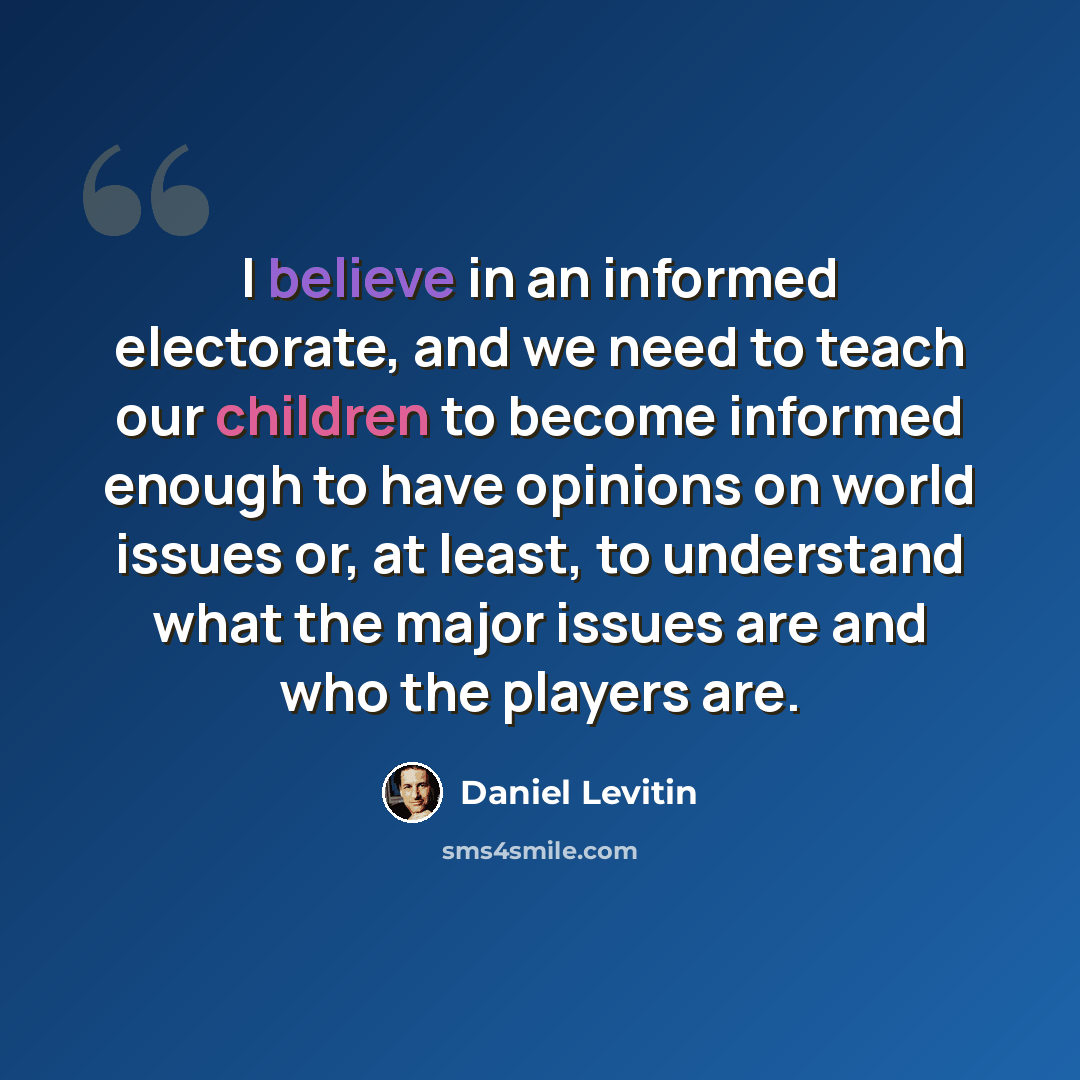 “I believe in an informed electorate, and we need to teach our children to become informed enough to have opinions on world issues or, at least, to understand what the major issues are and who the players are.” quote by Daniel Levitin