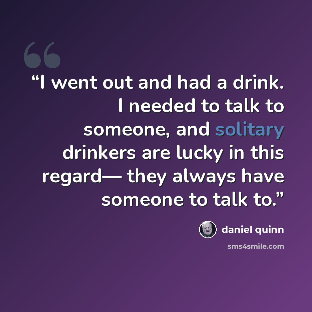 “I went out and had a drink. I needed to talk to someone, and solitary drinkers are lucky in this regard— they always have someone to talk to.” quote by Daniel Quinn
