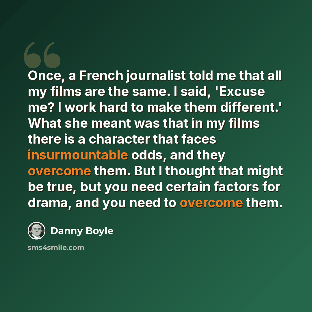 “Once, a French journalist told me that all my films are the same. I said, 'Excuse me? I work hard to make them different.' What she meant was that in my films there is a character that faces insurmountable odds, and they overcome them. But I thought that might be true, but you need certain factors…” quote by Danny Boyle