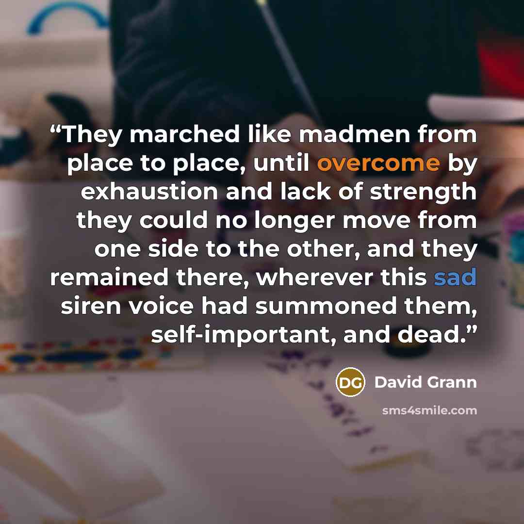 “They marched like madmen from place to place, until overcome by exhaustion and lack of strength they could no longer move from one side to the other, and they remained there, wherever this sad siren voice had summoned them, self-important, and dead.” quote by David Grann