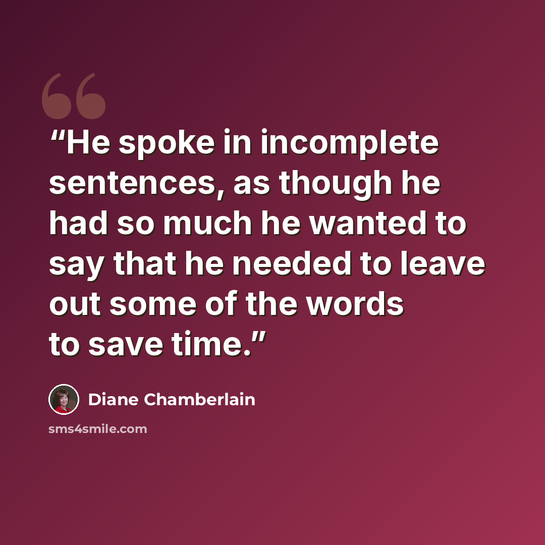 “He spoke in incomplete sentences, as though he had so much he wanted to say that he needed to leave out some of the words to save time.” quote by Diane Chamberlain