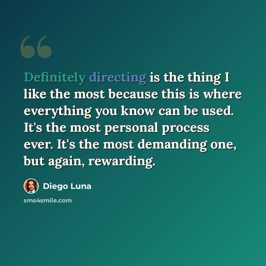 “Definitely directing is the thing I like the most because this is where everything you know can be used. It's the most personal process ever. It's the most demanding one, but again, rewarding.” quote by Diego Luna