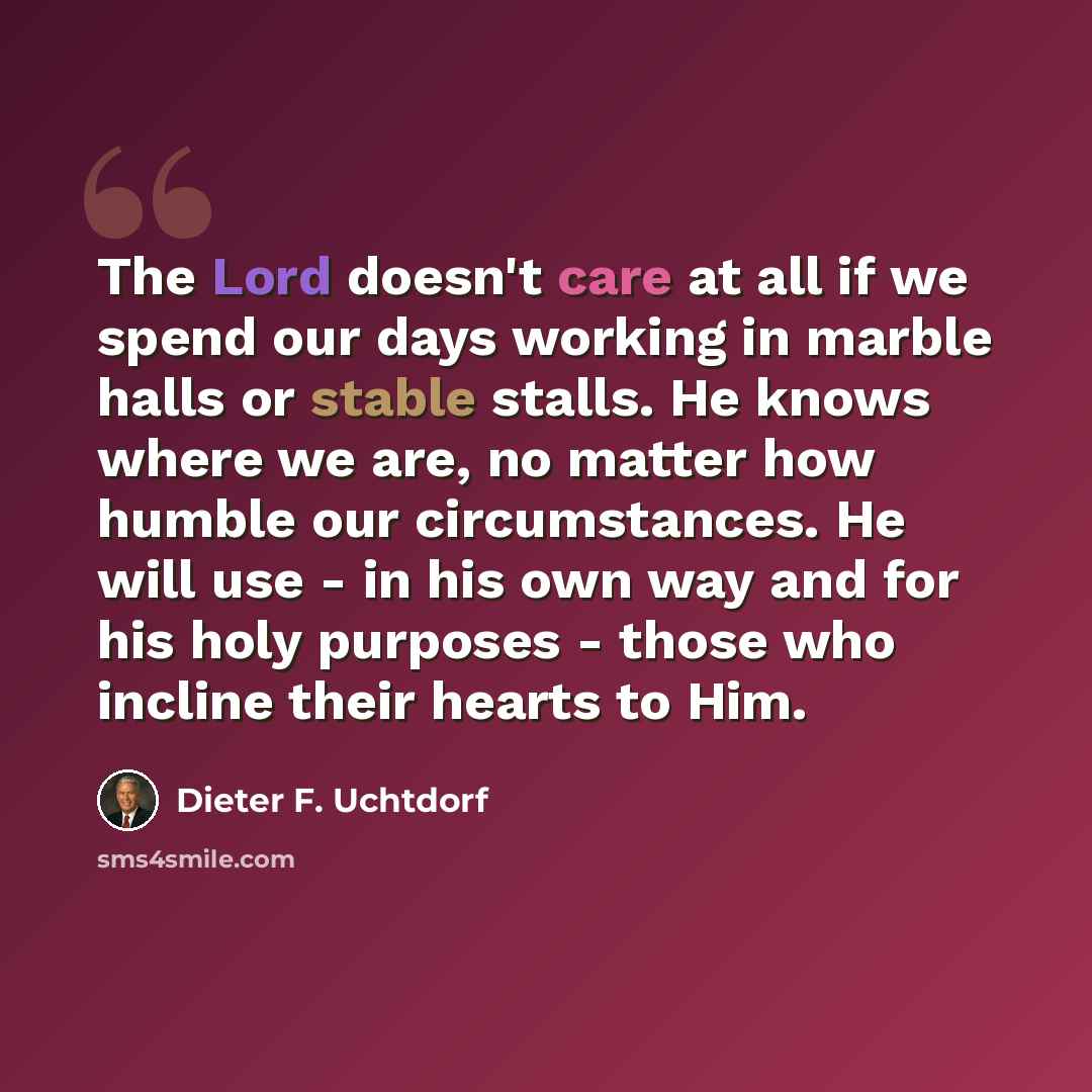 “The Lord doesn't care at all if we spend our days working in marble halls or stable stalls. He knows where we are, no matter how humble our circumstances. He will use - in his own way and for his holy purposes - those who incline their hearts to Him.” quote by Dieter F. Uchtdorf