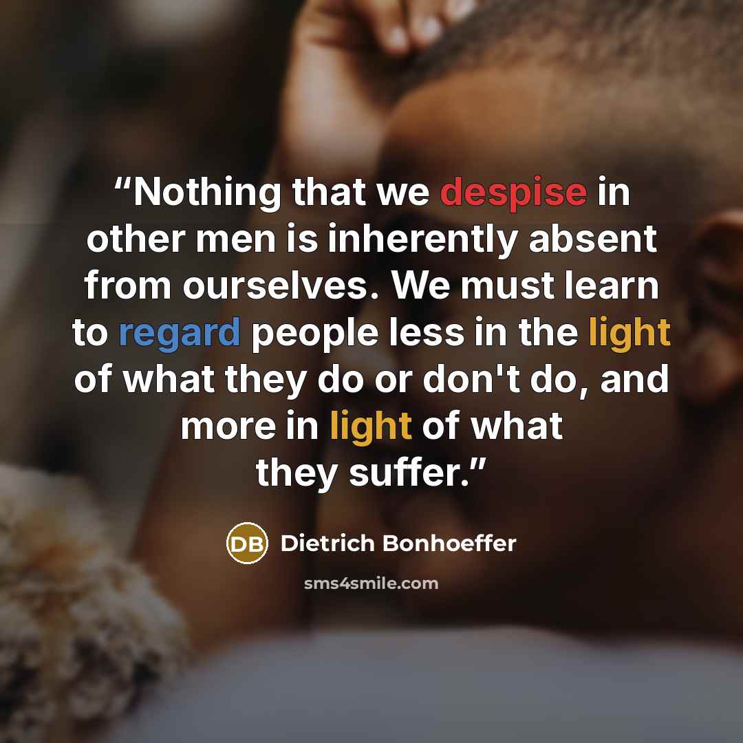 “Nothing that we despise in other men is inherently absent from ourselves. We must learn to regard people less in the light of what they do or don't do, and more in light of what they suffer.” quote by Dietrich Bonhoeffer