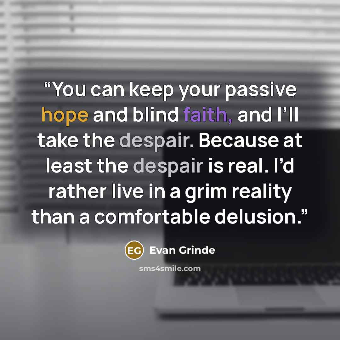 “You can keep your passive hope and blind faith, and I’ll take the despair. Because at least the despair is real. I’d rather live in a grim reality than a comfortable delusion.” quote by Evan Grinde