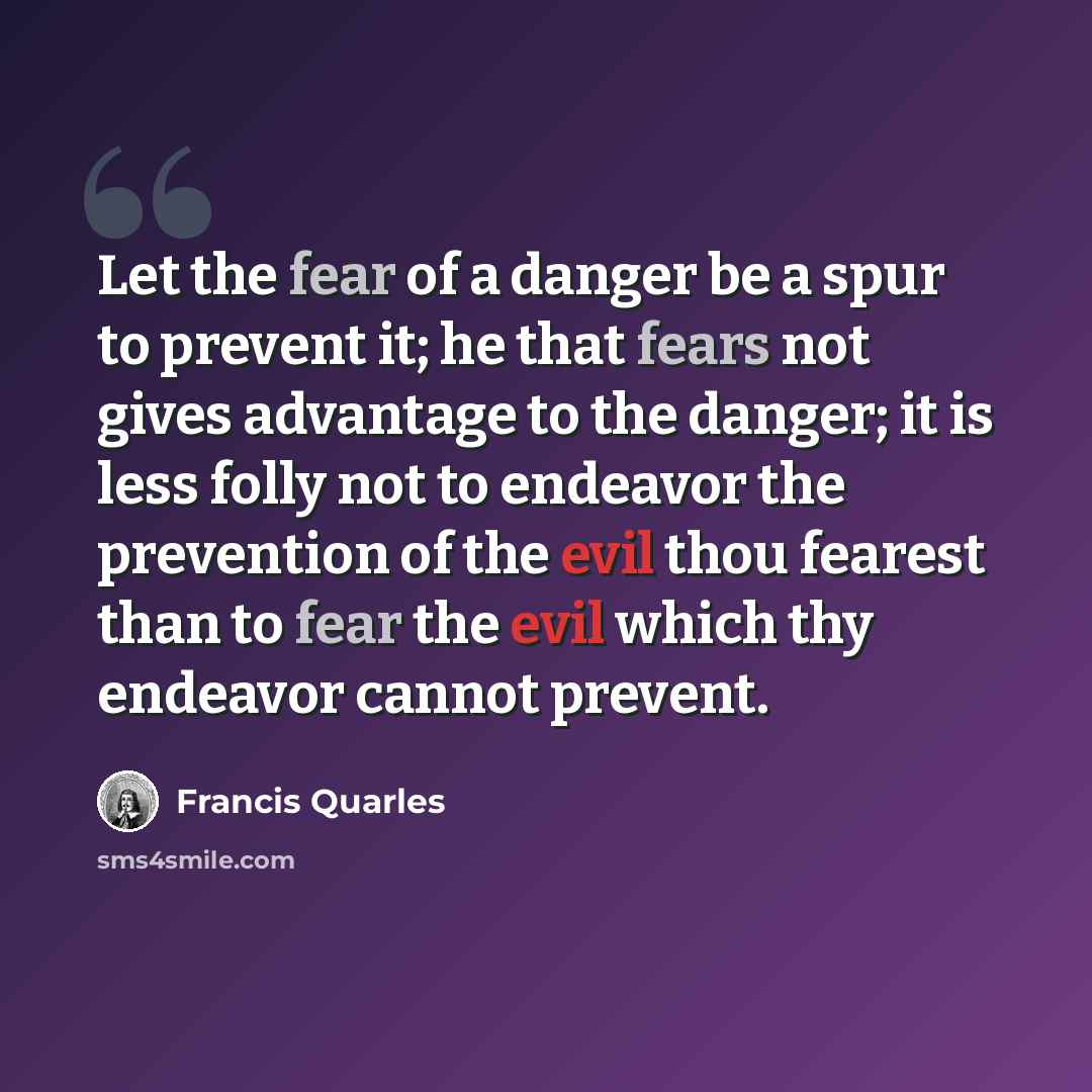 “Let the fear of a danger be a spur to prevent it; he that fears not gives advantage to the danger; it is less folly not to endeavor the prevention of the evil thou fearest than to fear the evil which thy endeavor cannot prevent.” quote by Francis Quarles