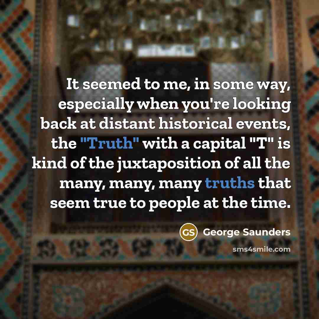 “It seemed to me, in some way, especially when you're looking back at distant historical events, the "Truth" with a capital "T" is kind of the juxtaposition of all the many, many, many truths that seem true to people at the time.” quote by George Saunders