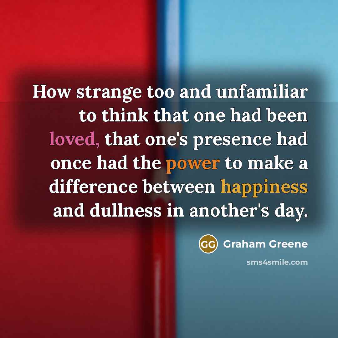 “How strange too and unfamiliar to think that one had been loved, that one's presence had once had the power to make a difference between happiness and dullness in another's day.” quote by Graham Greene