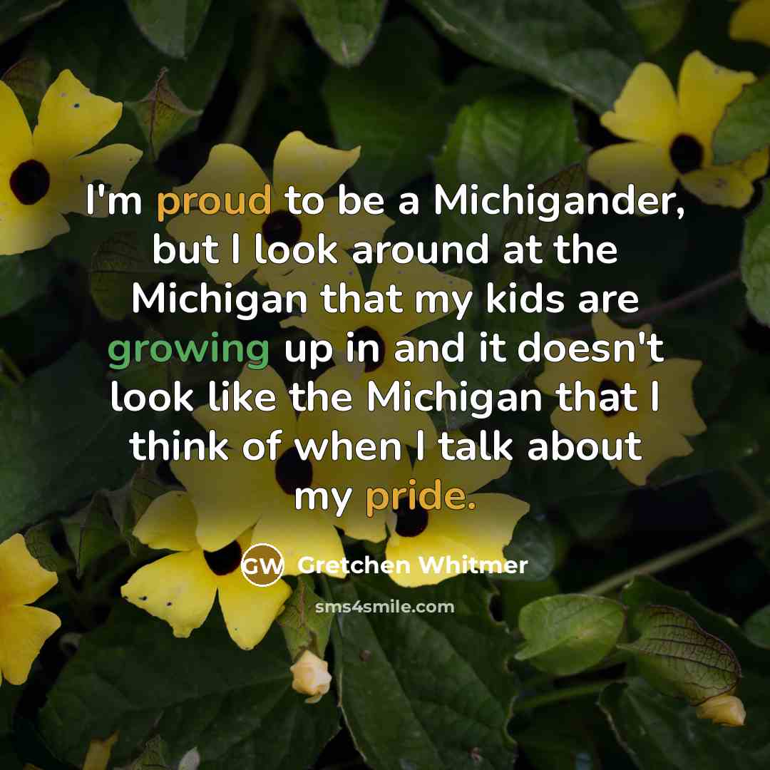 “I'm proud to be a Michigander, but I look around at the Michigan that my kids are growing up in and it doesn't look like the Michigan that I think of when I talk about my pride.” quote by Gretchen Whitmer