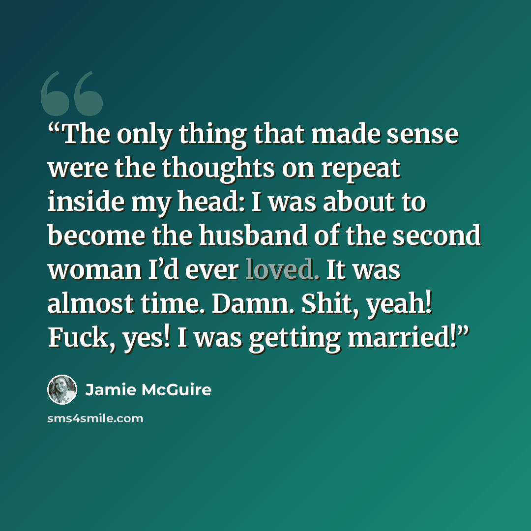 “The only thing that made sense were the thoughts on repeat inside my head: I was about to become the husband of the second woman I’d ever loved. It was almost time. Damn. Shit, yeah! Fuck, yes! I was getting married!” quote by Jamie McGuire