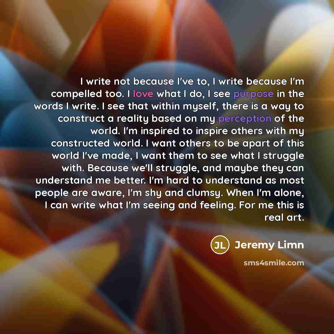 “I write not because I've to, I write because I'm compelled too. I love what I do, I see purpose in the words I write. I see that within myself, there is a way to construct a reality based on my perception of the world. I'm inspired to inspire others with my constructed world. I want others to be…” quote by Jeremy Limn