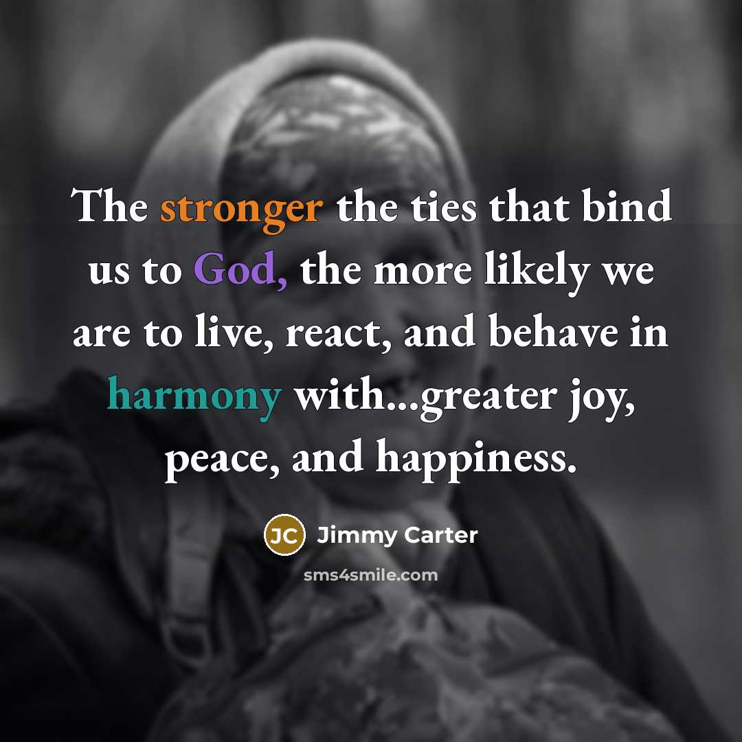 “The stronger the ties that bind us to God, the more likely we are to live, react, and behave in harmony with...greater joy, peace, and happiness.” quote by Jimmy Carter