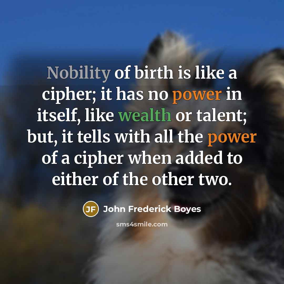 “Nobility of birth is like a cipher; it has no power in itself, like wealth or talent; but, it tells with all the power of a cipher when added to either of the other two.” quote by John Frederick Boyes