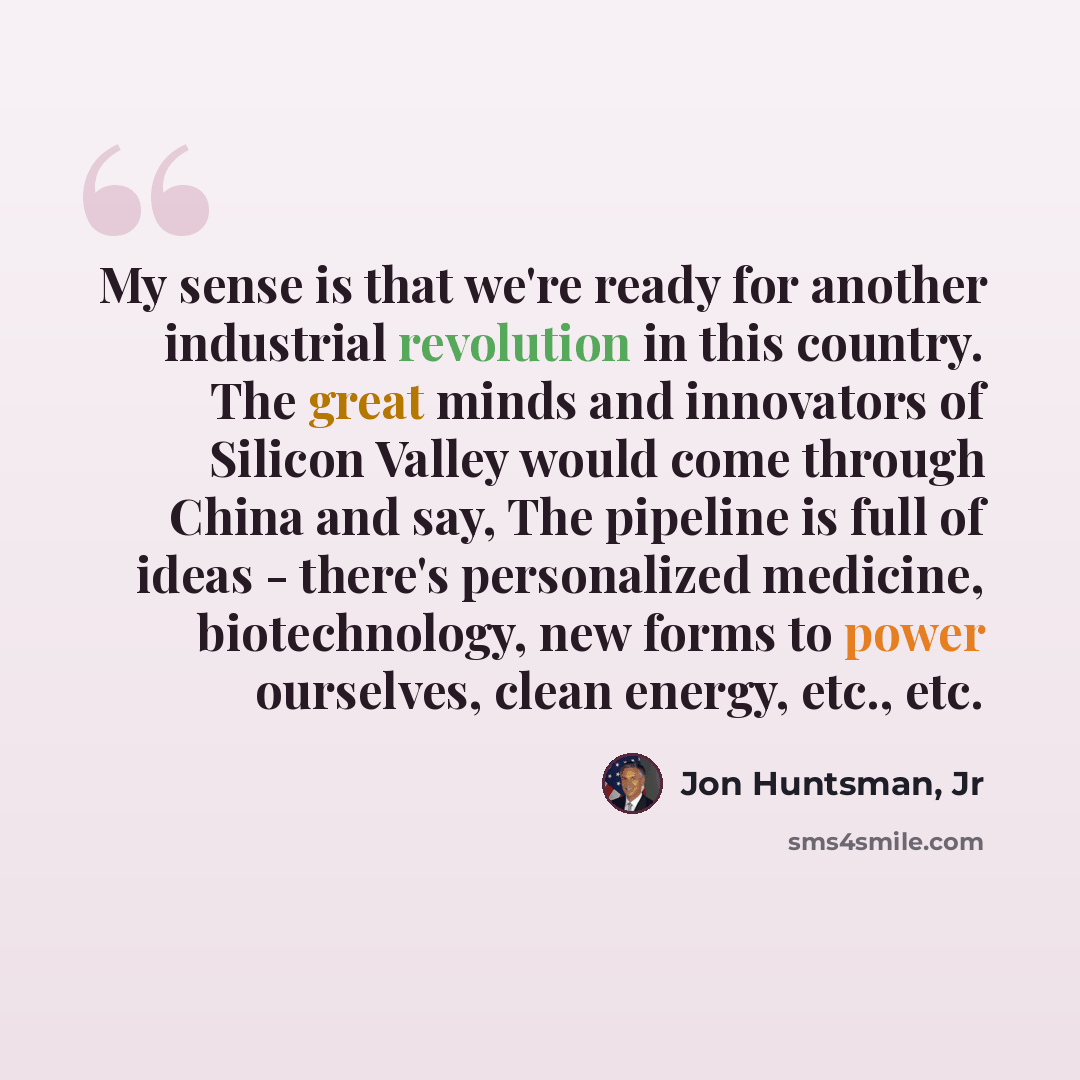 “My sense is that we're ready for another industrial revolution in this country. The great minds and innovators of Silicon Valley would come through China and say, The pipeline is full of ideas - there's personalized medicine, biotechnology, new forms to power ourselves, clean energy, etc., etc.” quote by Jon Huntsman, Jr