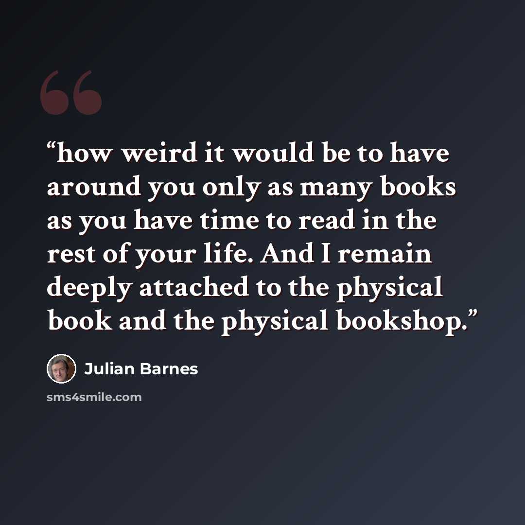 “how weird it would be to have around you only as many books as you have time to read in the rest of your life. And I remain deeply attached to the physical book and the physical bookshop.” quote by Julian Barnes