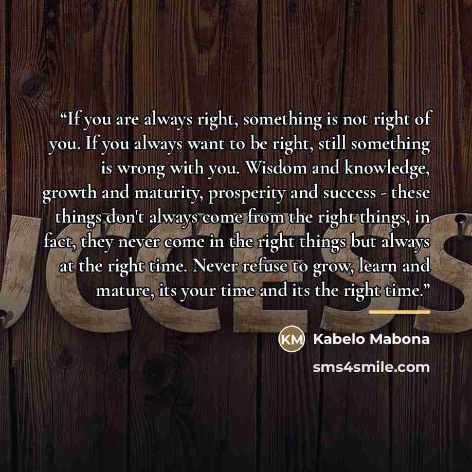 “If you are always right, something is not right of you. If you always want to be right, still something is wrong with you. Wisdom and knowledge, growth and maturity, prosperity and success - these things don't always come from the right things, in fact, they never come in the right things but…” quote by Kabelo Mabona