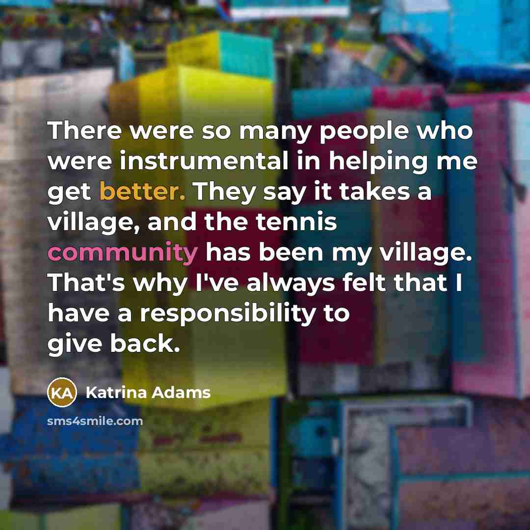 “There were so many people who were instrumental in helping me get better. They say it takes a village, and the tennis community has been my village. That's why I've always felt that I have a responsibility to give back.” quote by Katrina Adams