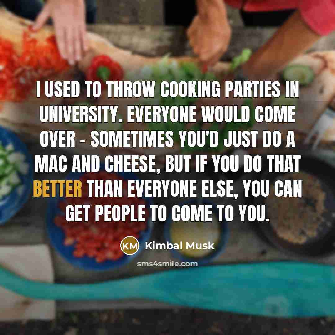 “I used to throw cooking parties in university. Everyone would come over - sometimes you'd just do a mac and cheese, but if you do that better than everyone else, you can get people to come to you.” quote by Kimbal Musk