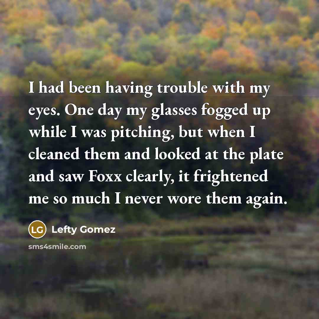 “I had been having trouble with my eyes. One day my glasses fogged up while I was pitching, but when I cleaned them and looked at the plate and saw Foxx clearly, it frightened me so much I never wore them again.” quote by Lefty Gomez