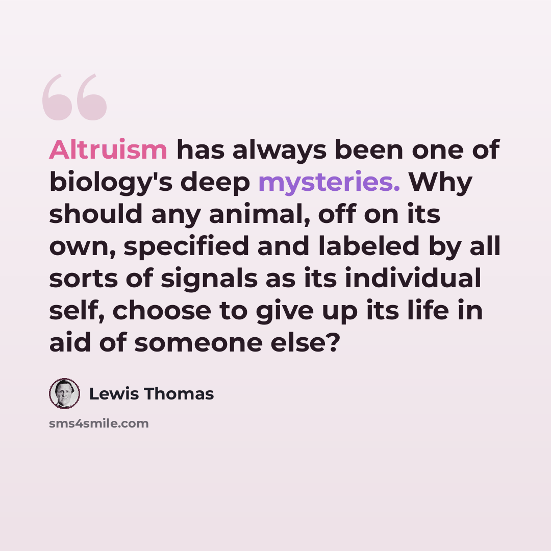 “Altruism has always been one of biology's deep mysteries. Why should any animal, off on its own, specified and labeled by all sorts of signals as its individual self, choose to give up its life in aid of someone else?” quote by Lewis Thomas