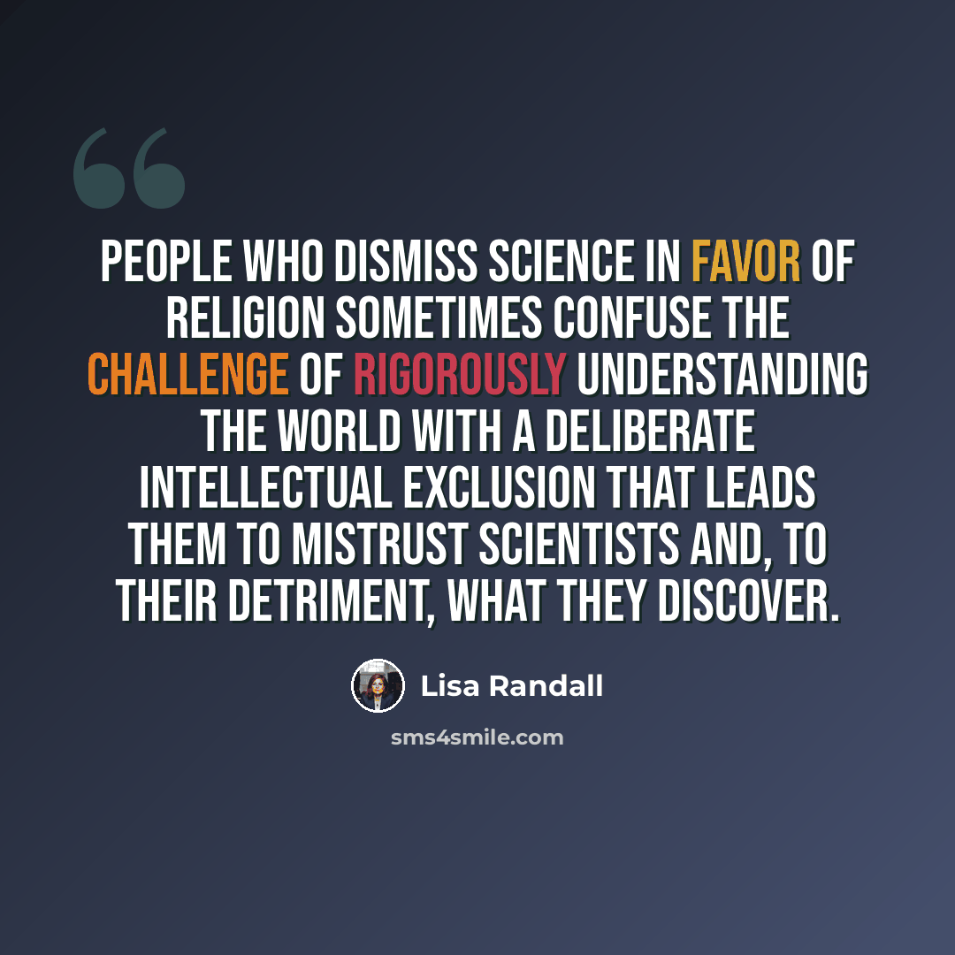 “People who dismiss science in favor of religion sometimes confuse the challenge of rigorously understanding the world with a deliberate intellectual exclusion that leads them to mistrust scientists and, to their detriment, what they discover.” quote by Lisa Randall