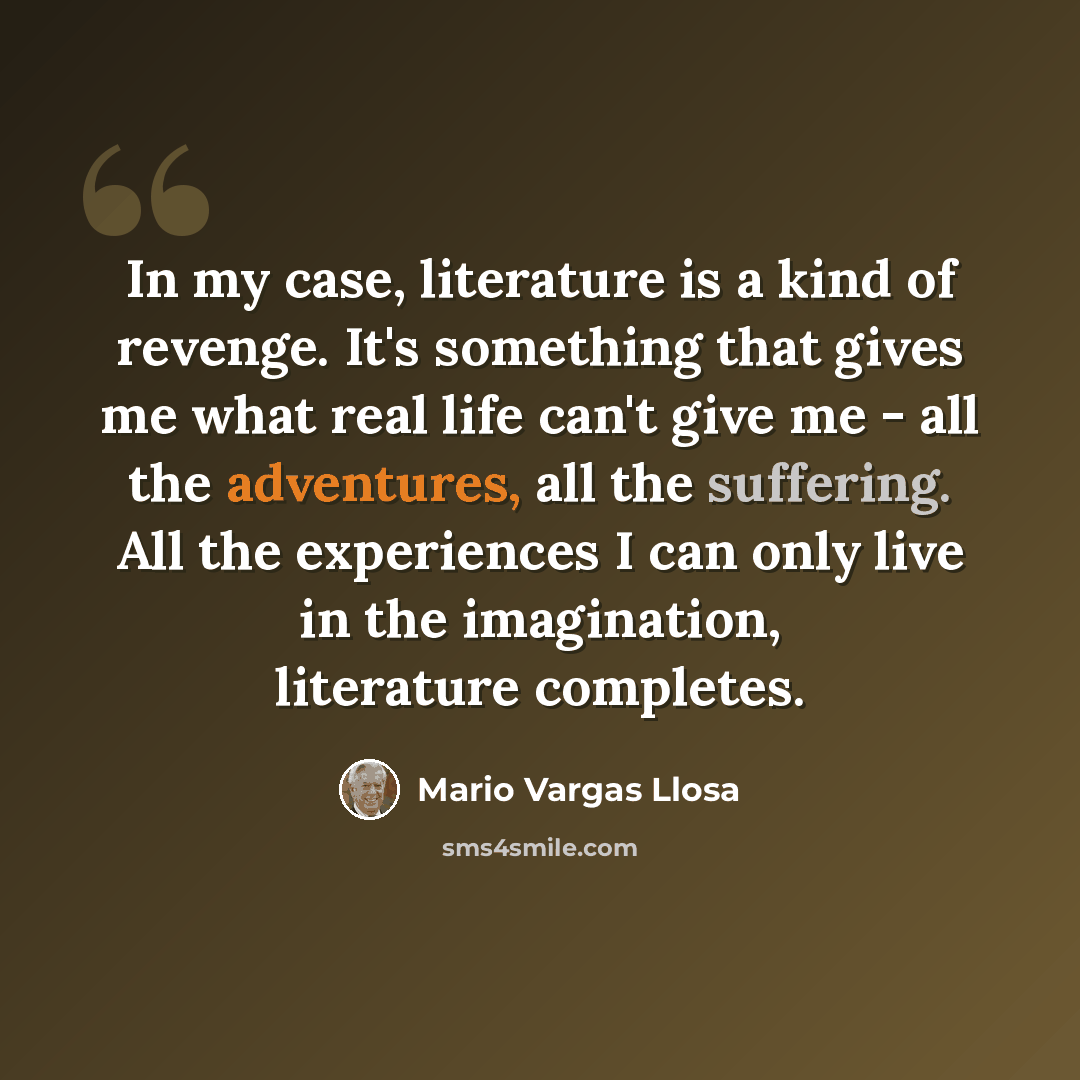“In my case, literature is a kind of revenge. It's something that gives me what real life can't give me - all the adventures, all the suffering. All the experiences I can only live in the imagination, literature completes.” quote by Mario Vargas Llosa